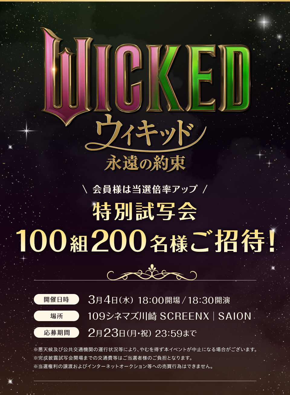『ウィキッド 永遠の約束』 会員様は当選倍率アップ 特別試写会100組200名様ご招待！ 開催日時：3月4日（水）18:00開場/18:30開演　場所：１０９シネマズ川崎 SCREENX│SAION　応募期間：2月23日（月・祝）23:59まで　※悪天候及び公共交通機関の運行状況等により、やむを得ず本イベントが中止になる場合がございます。※完成披露試写会開場までの交通費等はご当選者様のご負担となります。※当選権利の譲渡およびインターネットオークション等への売買行為はできません。