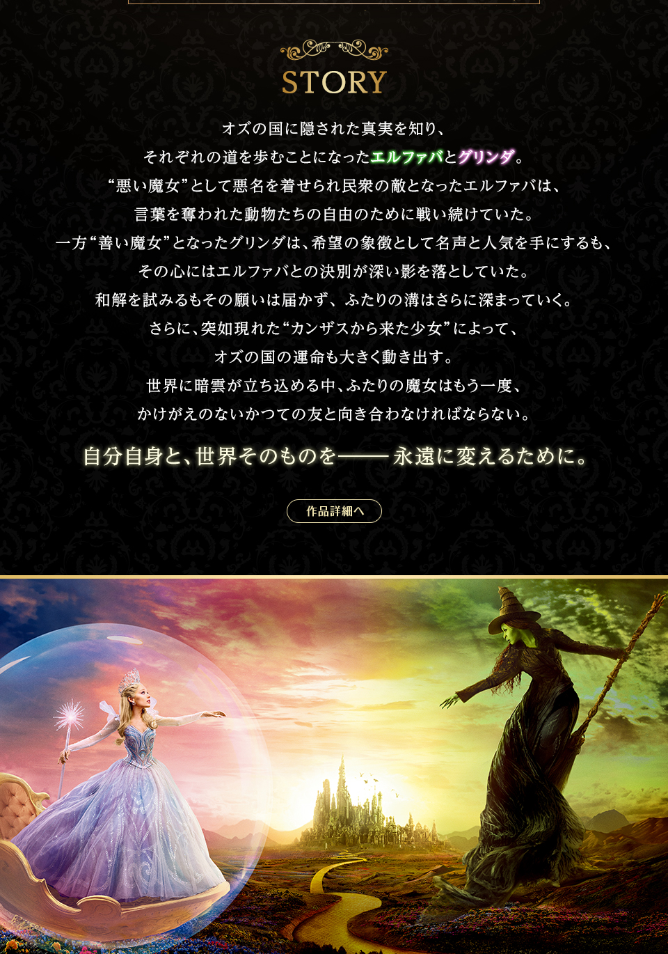 STORY　オズの国に隠された真実を知り、それぞれの道を歩むことになったエルファバとグリンダ。“悪い魔女”として悪名を着せられ民衆の敵となったエルファバは、言葉を奪われた動物たちの自由のために戦い続けていた。一方“善い魔女”となったグリンダは、希望の象徴として名声と人気を手にするも、その心にはエルファバとの決別が深い影を落としていた。和解を試みるもその願いは届かず、 ふたりの溝はさらに深まっていく。さらに、突如現れた“カンザスから来た少女”によって、オズの国の運命も大きく動き出す。世界に暗雲が立ち込める中、ふたりの魔女はもう一度、かけがえのないかつての友と向き合わなければならない。自分自身と、世界そのものを――永遠に変えるために。 作品詳細へ