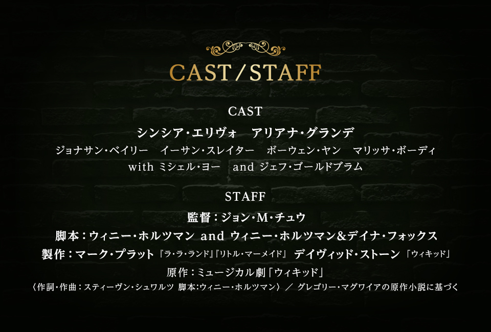 CAST/STAFF　CAST シンシア・エリヴォ、アリアナ・グランデ、ジョナサン・ベイリー、イーサン・スレイター、ボーウェン・ヤン、マリッサ・ボーディ with ミシェル・ヨー and ジェフ・ゴールドブラム　STAFF 監督：ジョン・M・チュウ 脚本：ウィニー・ホルツマン and ウィニー・ホルツマン＆デイナ・フォックス 製作：マーク・プラット『ラ・ラ・ランド』『リトル・マーメイド』 デイヴィッド・ストーン「ウィキッド」 原作：ミュージカル劇「ウィキッド」〈作詞・作曲：スティーヴン・シュワルツ 脚本：ウィニー・ホルツマン〉 ／ グレゴリー・マグワイアの原作小説に基づく