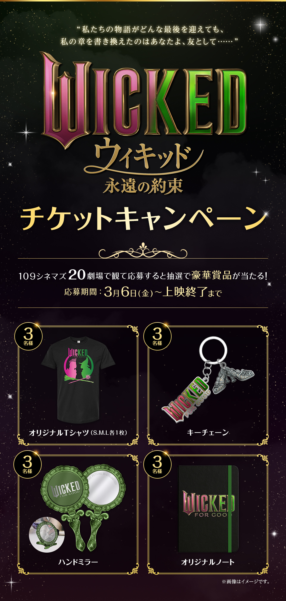 “私たちの物語がどんな最後を迎えても、私の章を書き換えたのはあなたよ、友として……” 『ウィキッド 永遠の約束』チケットキャンペーン　109シネマズ20劇場で観て応募すると抽選で豪華賞品が当たる！　応募期間：3月6日(金)～上映終了まで　賞品：オリジナルTシャツ（S.M.L各1枚）3名様　賞品：キーチェーン 3名様　賞品：ハンドミラー 3名様　賞品：オリジナルノート 3名様　※画像はイメージです。