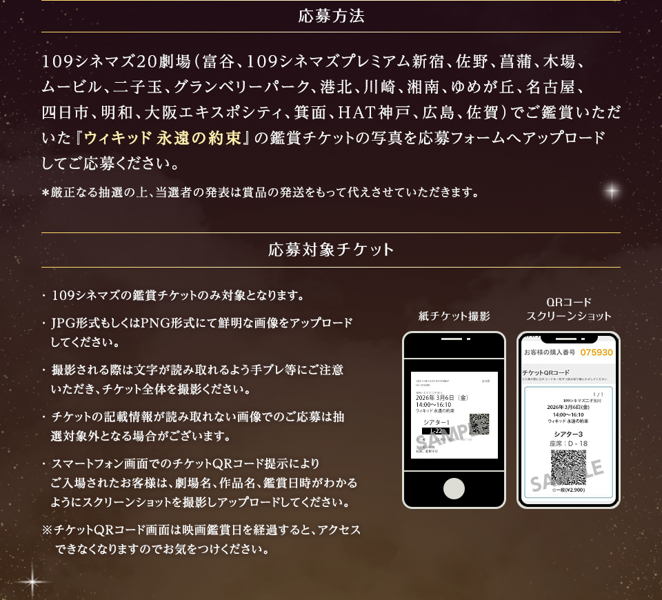 応募方法　109シネマズ20劇場（富谷、109シネマズプレミアム新宿、佐野、菖蒲、木場、ムービル、二子玉、グランベリーパーク、港北、川崎、湘南、ゆめが丘、名古屋、四日市、明和、大阪エキスポシティ、箕面、HAT神戸、広島、佐賀）でご鑑賞いただいた『ウィキッド 永遠の約束』の鑑賞チケットの写真を応募フォームへアップロードしてご応募ください。＊厳正なる抽選の上、当選者の発表は賞品の発送をもって代えさせていただきます。　応募対象チケット ・109シネマズの鑑賞チケットのみ対象となります。・JPG形式もしくはPNG形式にて鮮明な画像をアップロードしてください。・撮影される際は文字が読み取れるよう手ブレ等にご注意いただき、チケット全体を撮影ください。・チケットの記載情報が読み取れない画像でのご応募は抽選対象外となる場合がございます。・スマートフォン画面でのチケットQRコード提示によりご入場されたお客様は、劇場名、作品名、鑑賞日時がわかるようにスクリーンショットを撮影しアップロードしてください。※チケットQRコード画面は映画鑑賞日を経過すると、アクセスできなくなりますのでお気をつけください。　紙チケット撮影　QRコードスクリーンショット