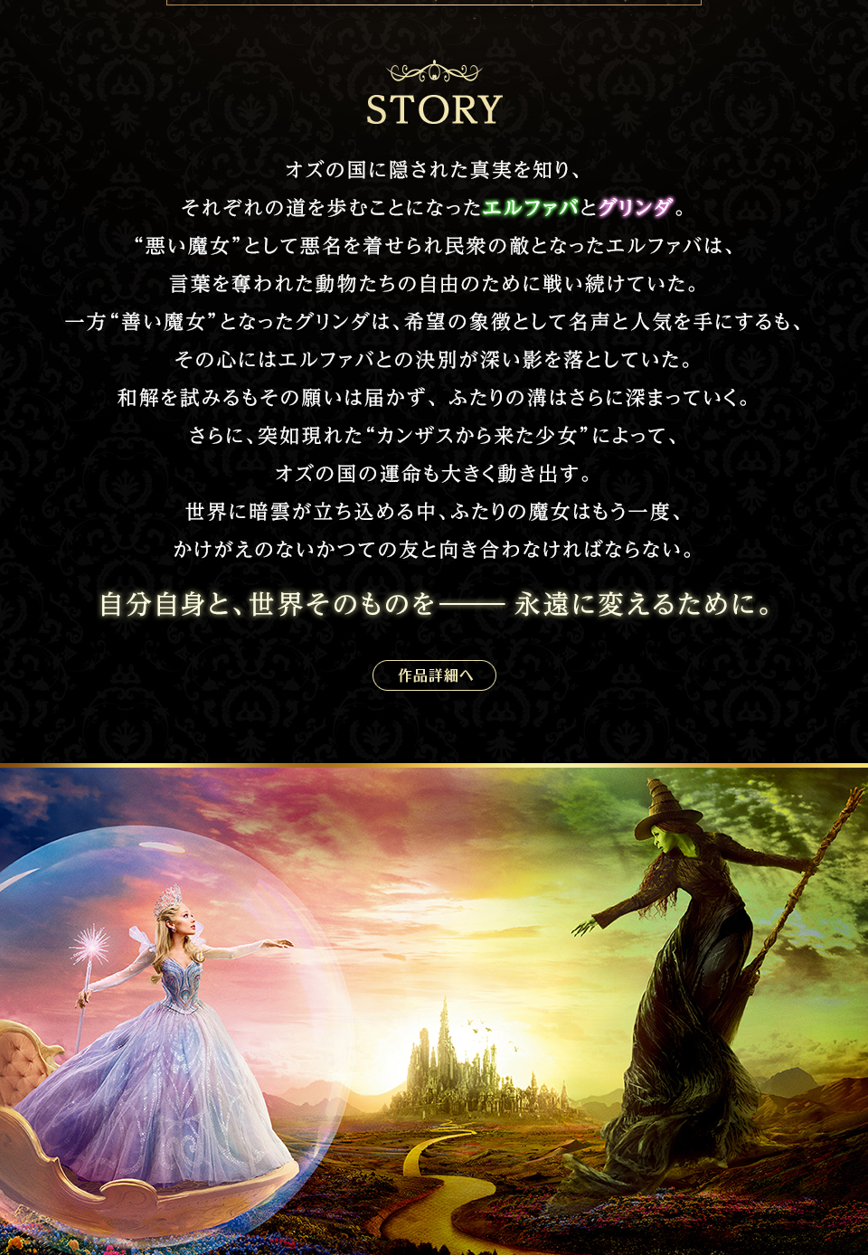 STORY　オズの国に隠された真実を知り、それぞれの道を歩むことになったエルファバとグリンダ。“悪い魔女”として悪名を着せられ民衆の敵となったエルファバは、言葉を奪われた動物たちの自由のために戦い続けていた。一方“善い魔女”となったグリンダは、希望の象徴として名声と人気を手にするも、その心にはエルファバとの決別が深い影を落としていた。和解を試みるもその願いは届かず、 ふたりの溝はさらに深まっていく。さらに、突如現れた“カンザスから来た少女”によって、オズの国の運命も大きく動き出す。世界に暗雲が立ち込める中、ふたりの魔女はもう一度、かけがえのないかつての友と向き合わなければならない。自分自身と、世界そのものを―永遠に変えるために。　作品詳細へ