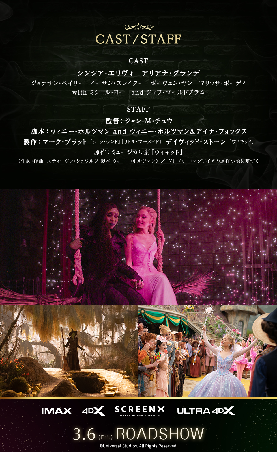 CAST/STAFF　CAST シンシア・エリヴォ、アリアナ・グランデ、ジョナサン・ベイリー、イーサン・スレイター、ボーウェン・ヤン、マリッサ・ボーディ with ミシェル・ヨー and ジェフ・ゴールドブラム　STAFF 監督：ジョン・M・チュウ　脚本：ウィニー・ホルツマン and ウィニー・ホルツマン＆デイナ・フォックス　製作：マーク・プラット『ラ・ラ・ランド』『リトル・マーメイド』 デイヴィッド・ストーン「ウィキッド」　原作：ミュージカル劇「ウィキッド」〈作詞・作曲：スティーヴン・シュワルツ　脚本：ウィニー・ホルツマン〉 ／ グレゴリー・マグワイアの原作小説に基づく　IMAX 4DX SCREENX ULTRA4DX　3.6(Fri.)ROADSHOW　©︎Universal Studios. All Rights Reserved.