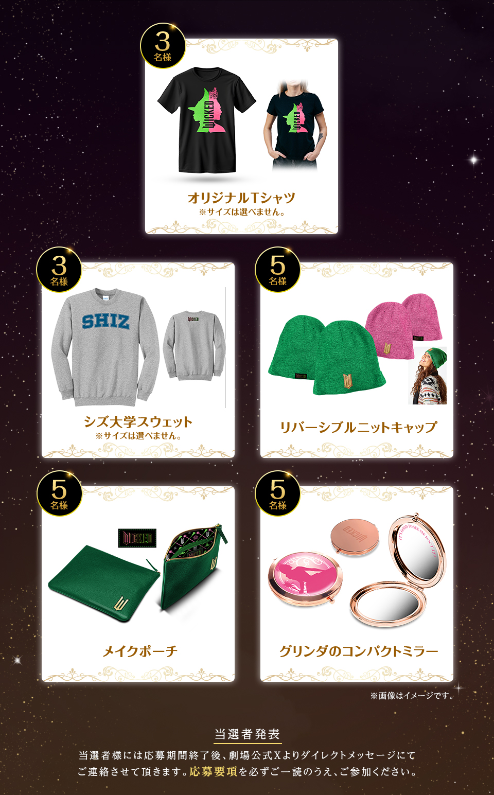 賞品：オリジナルTシャツ ※サイズは選べません。 3名様　賞品：シズ大学スウェット ※サイズは選べません。 3名様　賞品：リバーシブルニットキャップ 5名様　賞品：メイクポーチ 5名様　賞品：グリンダのコンパクトミラー 5名様　※画像はイメージです。　当選者発表 当選者様には応募期間終了後、劇場公式Xよりダイレクトメッセージにてご連絡させて頂きます。応募要項を必ずご一読のうえ、ご参加ください。