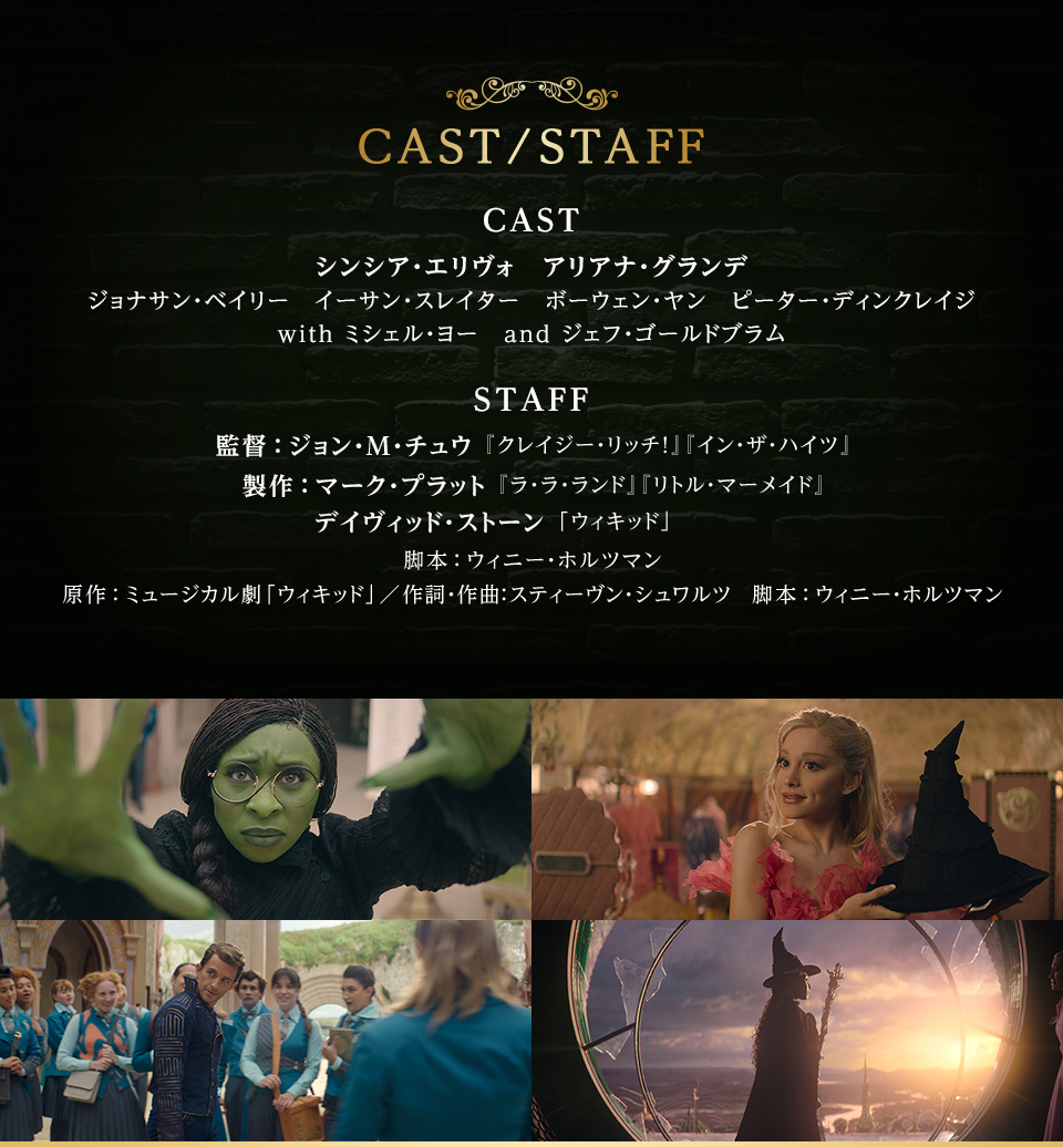 CAST／STAFF　CAST　シンシア・エリヴォ　アリアナ・グランデ　ジョナサン・ベイリー　イーサン・スレイター　ボーウェン・ヤン　ピーター・ディンクレイジ with ミシェル・ヨー　and ジェフ・ゴールドブラム　STAFF　監督：ジョン・M・チュウ『クレイジー・リッチ!』『イン・ザ・ハイツ』　製作：マーク・プラット『ラ・ラ・ランド』『リトル・マーメイド』　デイヴィッド・ストーン「ウィキッド」　脚本：ウィニー・ホルツマン　原作：ミュージカル劇「ウィキッド」／作詞・作曲：スティーヴン・シュワルツ　脚本：ウィニー・ホルツマン