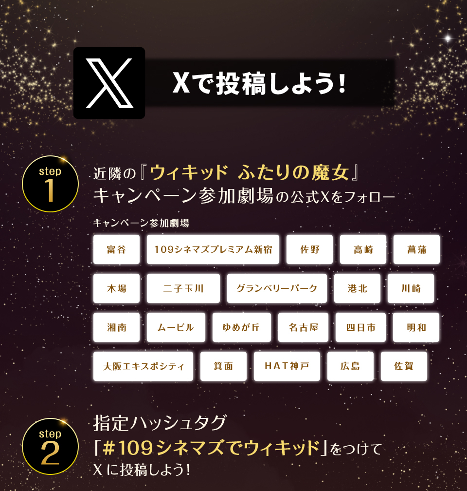 Xで投稿しよう！　step1　近隣の『ウィキッド ふたりの魔女』キャンペーン参加劇場の公式Xをフォロー　キャンペーン参加劇場　富谷 109シネマズプレミアム新宿 佐野 高崎 菖蒲 木場 二子玉川 グランベリーパーク 港北 川崎 湘南 ムービル ゆめが丘 名古屋 四日市 明和 大阪エキスポシティ 箕面 HAT神戸 広島 佐賀　step2 指定ハッシュタグ「#109シネマズでウィキッド」をつけてXに投稿しよう！