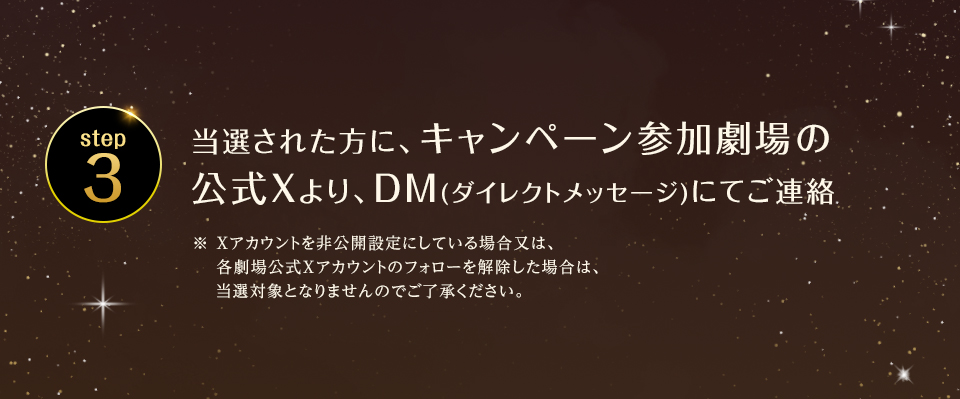 ※「#109シネマズでウィキッド」を削除しないよう気を付けて下さい。　step3 当選された方に、キャンペーン参加劇場の公式Xより、DM(ダイレクトメッセージ)にてご連絡　※ Xアカウントを非公開設定にしている場合又は、各劇場公式Xアカウントのフォローを解除した場合は、当選対象となりませんのでご了承ください。