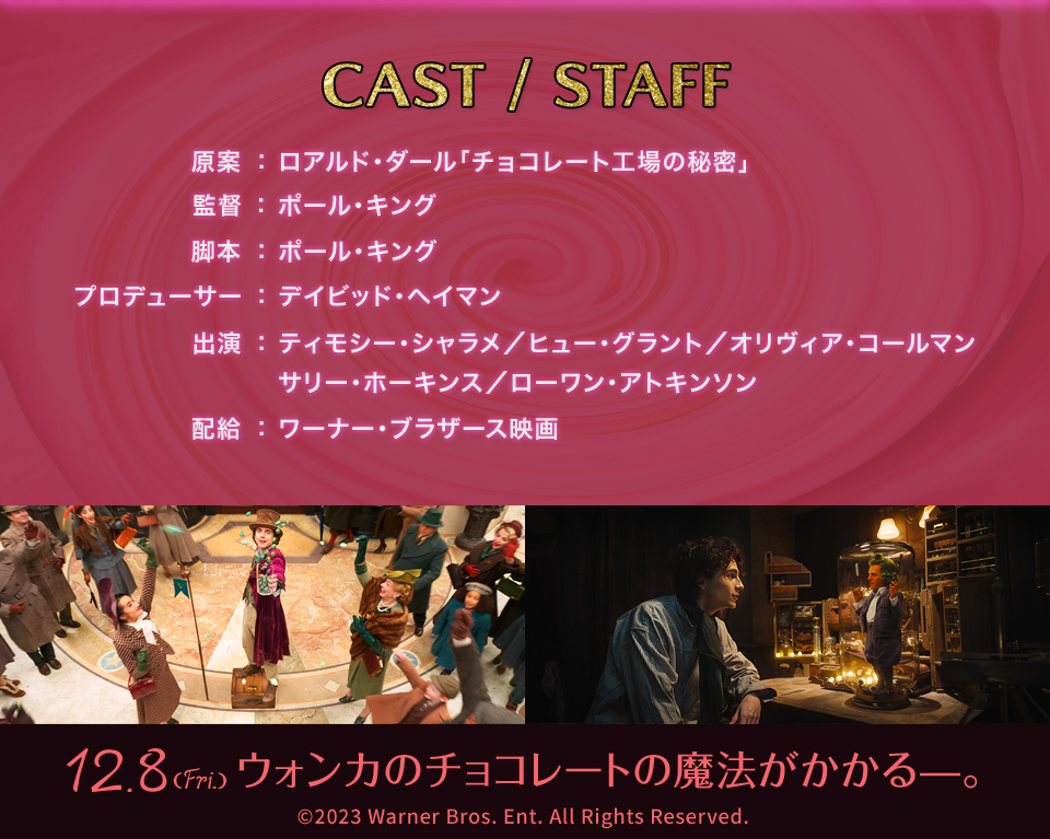 CAST/STAFF　原案：ロアルド・ダール「チョコレート工場の秘密」　監督：ポール・キング　脚本：ポール・キング　プロデューサー：デイビッド・ヘイマン　出演：ティモシー・シャラメ／ヒュー・グラント／オリヴィア・コールマン／サリー・ホーキンス／ローワン・アトキンソン　配給：ワーナー･ブラザース映画　12.8(Fri.)ウォンカのチョコレートの魔法がかかるー。 (c)2023 Warner Bros. Ent. All Rights Reserved.