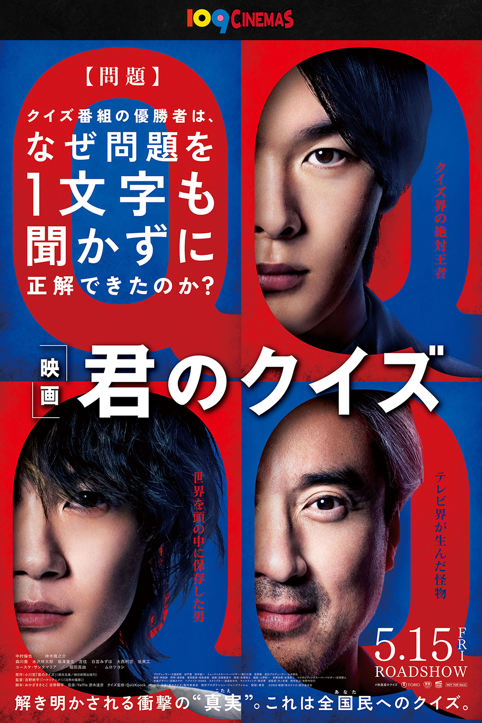 109CINEMAS　【問題】クイズ番組の優勝者は、なぜ問題を1文字も聞かずに正解できたのか？ 『君のクイズ』 クイズ界の絶対王者　世界を頭の中に保存した男　テレビ界が生んだ怪物　5.15 FRI ROADSHOW　解き明かされる衝撃の“真実(こたえ)”。これは全国民(あなた)へのクイズ。