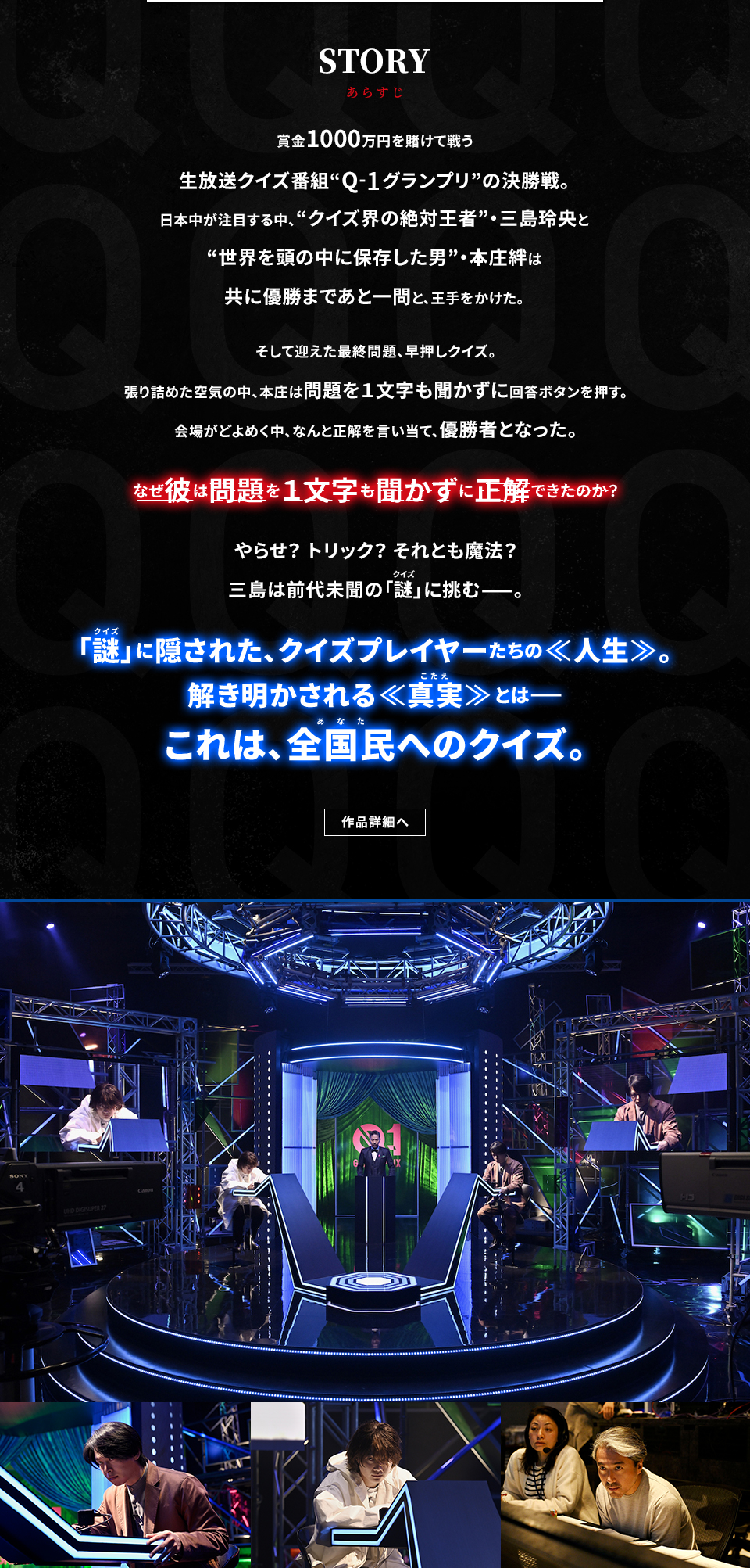 STORY あらすじ　賞金1000万円を賭けて戦う生放送クイズ番組“Q‐1グランプリ”の決勝戦。日本中が注目する中、“クイズ界の絶対王者”・三島玲央と“世界を頭の中に保存した男”・本庄絆は共に優勝まであと一問と、王手をかけた。そして迎えた最終問題、早押しクイズ。張り詰めた空気の中、本庄は問題を１文字も聞かずに回答ボタンを押す。会場がどよめく中、なんと正解を言い当て、優勝者となった。なぜ彼は問題を１文字も聞かずに正解できたのか？やらせ？トリック？それとも魔法？三島は前代未聞の「謎(クイズ)」に挑む——。「謎(クイズ)」に隠された、クイズプレイヤーたちの≪人生≫。解き明かされる≪真実(こたえ)≫とは—— これは、全国民(あなた)へのクイズ。　作品詳細へ