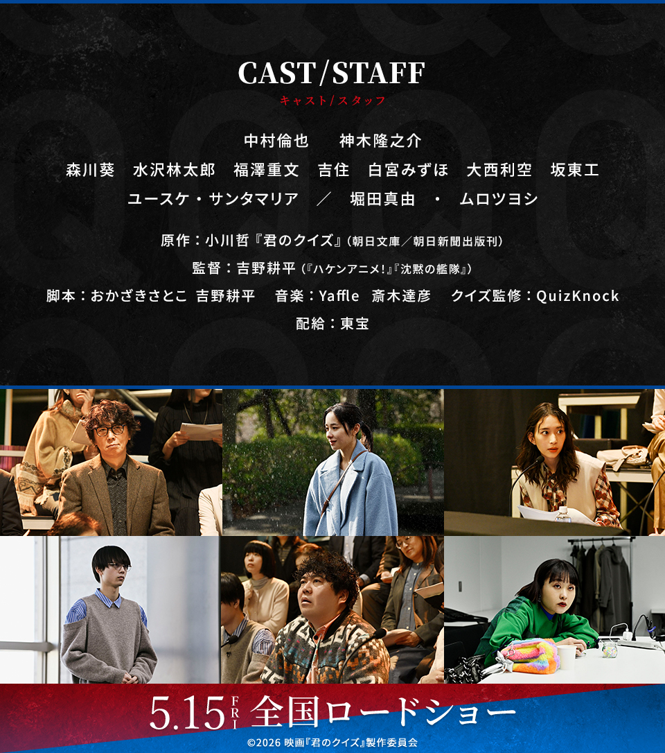 CAST/STAFF キャスト/スタッフ　中村倫也、神木隆之介、森川葵、水沢林太郎、福澤重文、吉住、白宮みずほ、大西利空、坂東工、ユースケ・サンタマリア／堀田真由・ムロツヨシ　原作：小川哲『君のクイズ』（朝日文庫／朝日新聞出版刊） 監督：吉野耕平（『ハケンアニメ！』『沈黙の艦隊』） 脚本：おかざきさとこ　吉野耕平　音楽：Yaffle　斎木達彦　クイズ監修：QuizKnock　配給：東宝　5.15 FRI　全国ロードショー　©2026 映画『君のクイズ』製作委員会