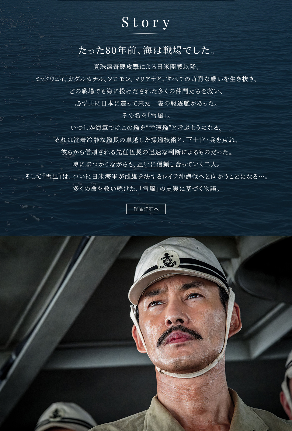 Story たった80年前、海は戦場でした。真珠湾奇襲攻撃による日米開戦以降、ミッドウェイ、ガダルカナル、ソロモン、マリアナと、すべての苛烈な戦いを生き抜き、どの戦場でも海に投げだされた多くの仲間たちを救い、必ず共に日本に還って来た一隻の駆逐艦があった。その名を「雪風」。いつしか海軍ではこの艦を“幸運艦”と呼ぶようになる。それは沈着冷静な艦長の卓越した操艦技術と、下士官・兵を束ね、彼らから信頼される先任伍長の迅速な判断によるものだった。時にぶつかりながらも、互いに信頼し合っていく二人。そして「雪風」は、ついに日米海軍が雌雄を決するレイテ沖海戦へと向かうことになる…。多くの命を救い続けた、「雪風」の史実に基づく物語。　作品詳細へ