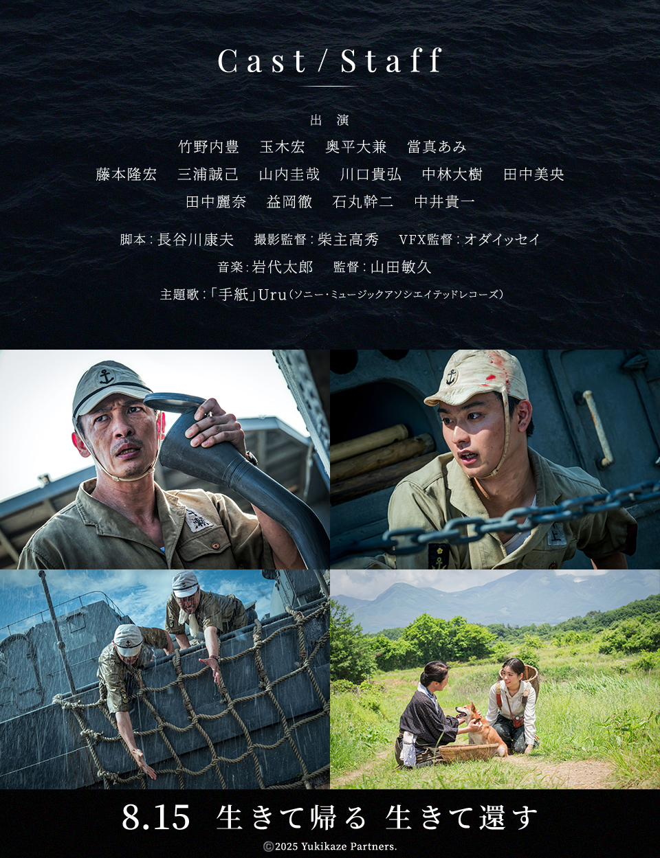 Cast/Staff　出演：竹野内豊　玉木宏　奥平大兼　當真あみ　藤本隆宏　三浦誠己　山内圭哉　川口貴弘　中林大樹　田中美央　田中麗奈　益岡徹　石丸幹二　中井貴一　脚本：長谷川康夫　撮影監督：柴主高秀　VFX監督：オダイッセイ　音楽:岩代太郎　監督：山田敏久　主題歌：「手紙」Uru（ソニー・ミュージックアソシエイテッドレコーズ）　8.15　生きて帰る 生きて還す　©️2025 Yukikaze Partners.