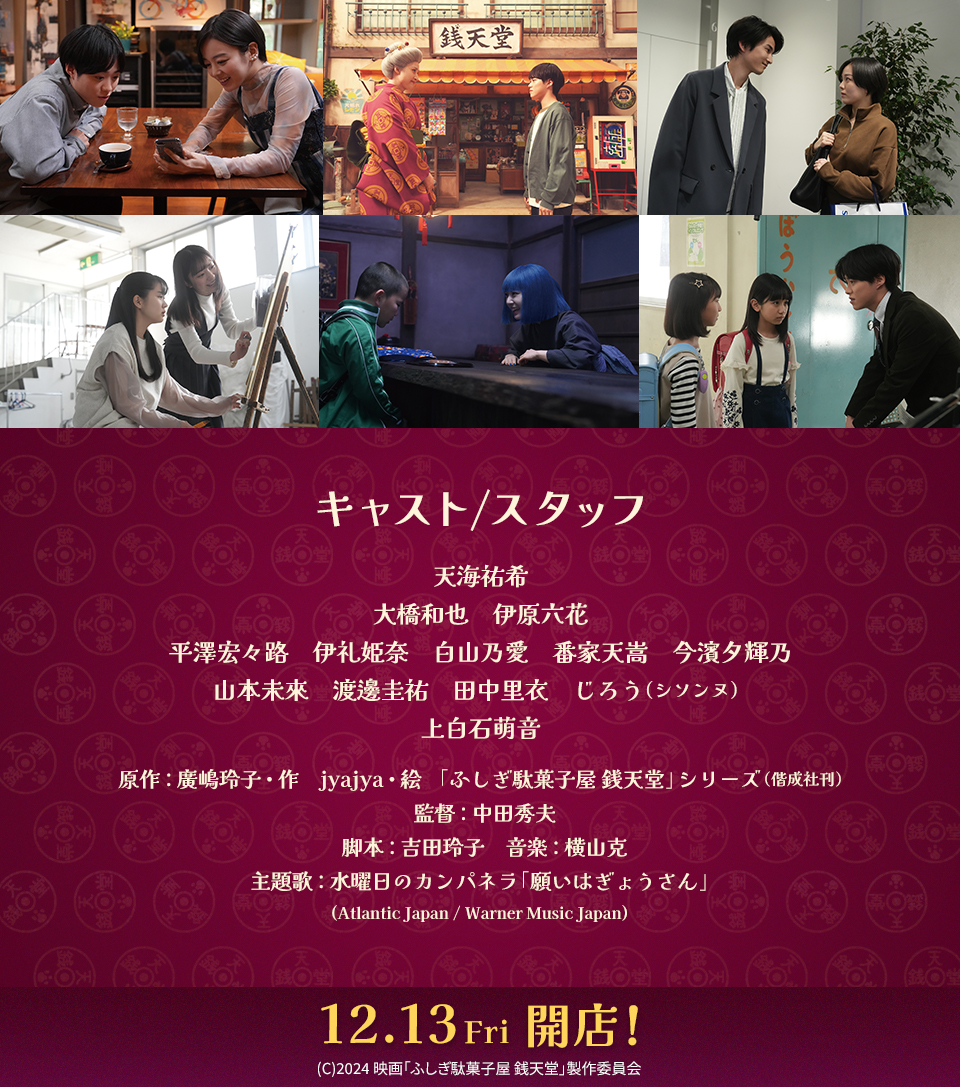 キャスト/スタッフ　天海祐希　大橋和也　伊原六花　平澤宏々路　伊礼姫奈　白山乃愛　番家天嵩　今濱夕輝乃　山本未來　渡邊圭祐　田中里衣　じろう（シソンヌ）　上白石萌音　原作：廣嶋玲子・作　jyajya・絵 「ふしぎ駄菓子屋 銭天堂」シリーズ（偕成社刊）　監督：中田秀夫　脚本：吉田玲子　音楽：横山克　主題歌：水曜日のカンパネラ「願いはぎょうさん」(Atlantic Japan / Warner Music Japan)　12.13 Fri 開店！　(C)2024 映画「ふしぎ駄菓子屋 銭天堂」製作委員会