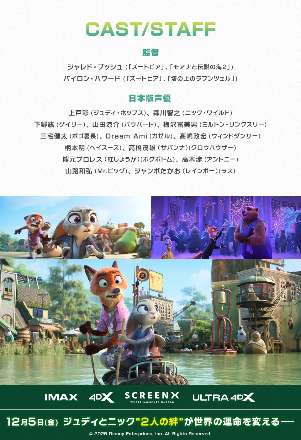 CAST/STAFF　監督：ジャレド・ブッシュ(「ズートピア」、「モアナと伝説の海２」)、バイロン・ハワード(「ズートピア」、「塔の上のラプンツェル」)　日本版声優：上戸彩(ジュディ・ホップス)、森川智之(ニック・ワイルド)、下野紘(ゲイリー)、山田涼介(パウバート)、梅沢富美男(ミルトン・リンクスリー)、三宅健太(ボゴ署長)、Dream Ami(ガゼル)、髙嶋政宏(ウィンドダンサー)、柄本明(ヘイスース)、高橋茂雄（サバンナ）(クロウハウザー)、熊元プロレス（紅しょうが）(ホグボトム)、高木渉(アントニー)、山路和弘(Mr.ビッグ)、ジャンボたかお（レインボー）(ラス)　IMAX 4DX SCREENX ULTRA4DX　12月5日(金)　ジュディとニック“2人の絆”が世界の運命を変える―　© 2025 Disney Enterprises, Inc. All Rights Reserved.