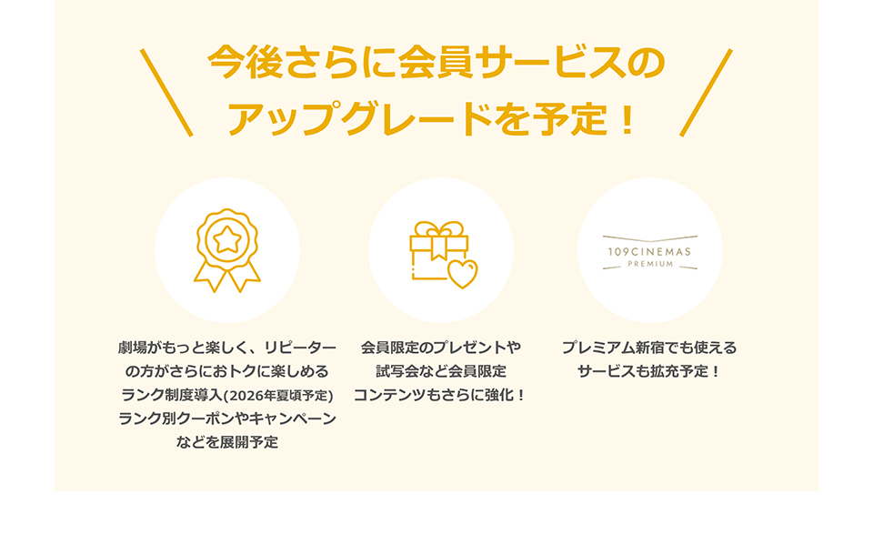 今後さらに会員サービスのアップグレードを予定！　劇場がもっと楽しく、リピーターの方がさらにおトクに楽しめるランク制度導入(2026年夏頃予定)ランク別クーポンやキャンペーンなどを展開予定　会員限定のプレゼントや試写会など会員限定コンテンツもさらに強化！　プレミアム新宿でも使えるサービスも拡充予定！