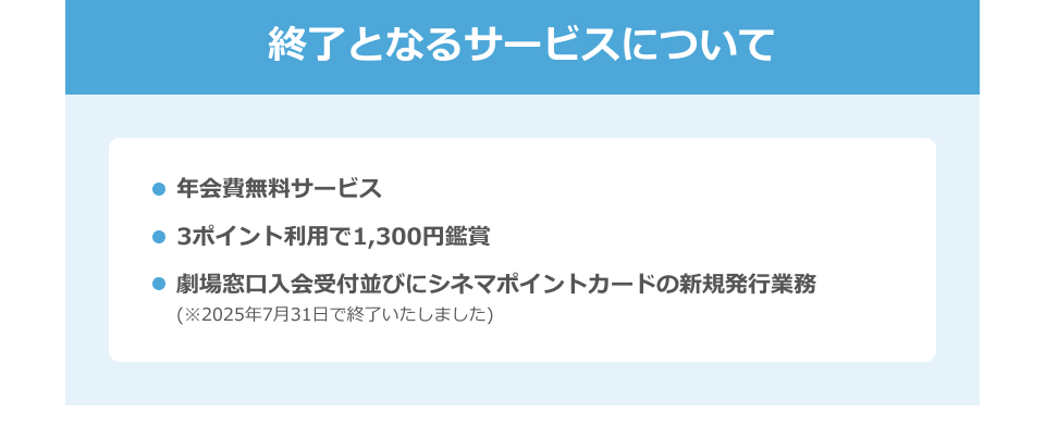 終了となるサービスについて　・年会費無料サービス　・3ポイント利用で1,300円鑑賞　・劇場窓口入会受付並びにシネマポイントカードの新規発行業務(※2025年7月31日で終了いたしました)