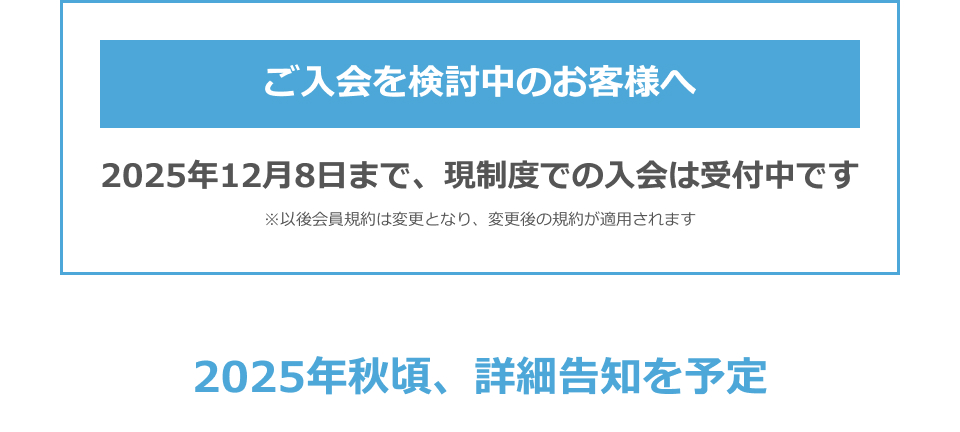 ご入会を検討中のお客様へ　2025年12月8日まで、現制度での入会は受付中です　※以後会員規約は変更となり、変更後の規約が適用されます　2025年秋頃、詳細告知を予定