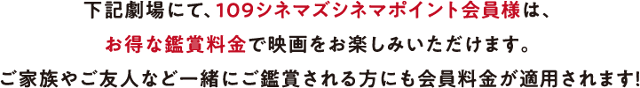 下記劇場にて、109シネマズシネマポイント会員様は、お得な鑑賞料金で映画をお楽しみいただけます。ご家族やご友人など一緒にご鑑賞される方にも会員料金が適用されます！