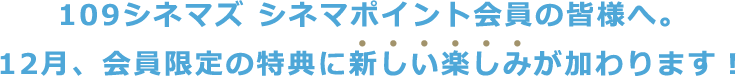 109シネマズ シネマポイント会員の皆様へ。12月、会員限定の特典に新しい楽しみが加わります！