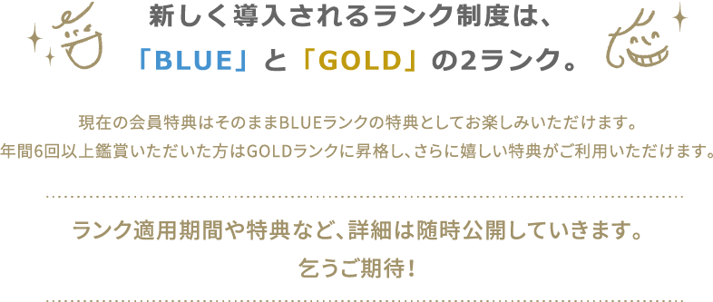 新しく導入されるランク制度は、「BLUE」と「GOLD」の2ランク。現在の会員特典はそのままBLUEランクの特典としてお楽しみいただけます。年間6回以上鑑賞いただいた方はGOLDランクに昇格し、さらに嬉しい特典がご利用いただけます。ランク適用期間や特典など、詳細は随時公開していきます。乞うご期待！
